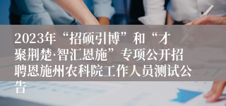 2023年“招硕引博”和“才聚荆楚·智汇恩施”专项公开招聘恩施州农科院工作人员测试公告