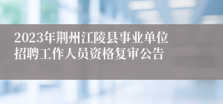 2023年荆州江陵县事业单位招聘工作人员资格复审公告