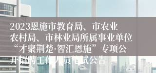 2023恩施市教育局、市农业农村局、市林业局所属事业单位“才聚荆楚·智汇恩施”专项公开招聘工作人员笔试公告