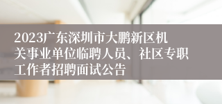 2023广东深圳市大鹏新区机关事业单位临聘人员、社区专职工作者招聘面试公告