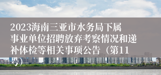 2023海南三亚市水务局下属事业单位招聘放弃考察情况和递补体检等相关事项公告（第11号）