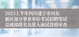 2023上半年四川遂宁市河东新区部分事业单位考试招聘笔试总成绩排名及进入面试资格审查人员名单公告