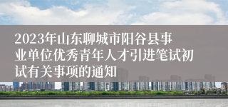 2023年山东聊城市阳谷县事业单位优秀青年人才引进笔试初试有关事项的通知