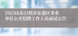 2023山东日照市东港区事业单位公开招聘工作人员面试公告