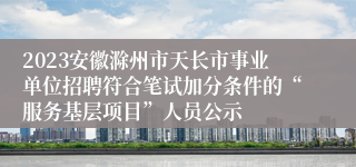 2023安徽滁州市天长市事业单位招聘符合笔试加分条件的“服务基层项目”人员公示