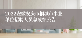 2022安徽安庆市桐城市事业单位招聘人员总成绩公告