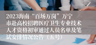 2023海南“百场万岗”万宁市赴高校招聘医疗卫生专业技术人才资格初审通过人员名单及笔试安排情况公告（五号）