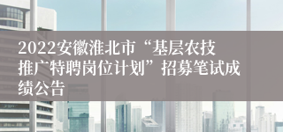 2022安徽淮北市“基层农技推广特聘岗位计划”招募笔试成绩公告