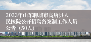 2023年山东聊城市高唐县人民医院公开招聘备案制工作人员公告（50人）