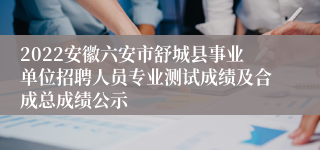 2022安徽六安市舒城县事业单位招聘人员专业测试成绩及合成总成绩公示