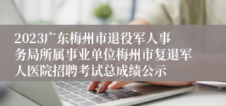 2023广东梅州市退役军人事务局所属事业单位梅州市复退军人医院招聘考试总成绩公示