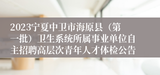 2023宁夏中卫市海原县（第一批）卫生系统所属事业单位自主招聘高层次青年人才体检公告