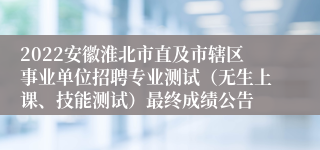 2022安徽淮北市直及市辖区事业单位招聘专业测试（无生上课、技能测试）最终成绩公告