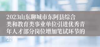 2023山东聊城市东阿县综合类和教育类事业单位引进优秀青年人才部分岗位增加笔试环节的公告