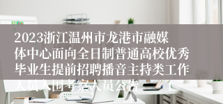 2023浙江温州市龙港市融媒体中心面向全日制普通高校优秀毕业生提前招聘播音主持类工作人员入围考察人员公告