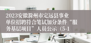 2023安徽滁州市定远县事业单位招聘符合笔试加分条件“服务基层项目”人员公示（5-10）