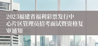 2023福建省福利彩票发行中心片区管理员招考面试暨资格复审通知