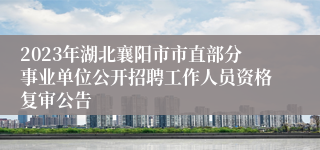 2023年湖北襄阳市市直部分事业单位公开招聘工作人员资格复审公告