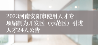 2023河南安阳市使用人才专项编制为开发区（示范区）引进人才24人公告