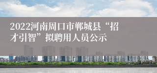 2022河南周口市郸城县“招才引智”拟聘用人员公示