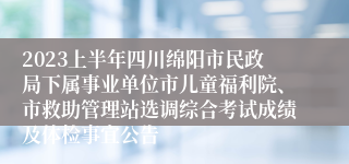 2023上半年四川绵阳市民政局下属事业单位市儿童福利院、市救助管理站选调综合考试成绩及体检事宜公告