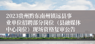 2023贵州黔东南州镇远县事业单位招聘部分岗位（县融媒体中心岗位）现场资格复审公告