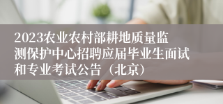 2023农业农村部耕地质量监测保护中心招聘应届毕业生面试和专业考试公告（北京）
