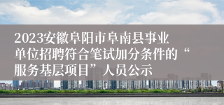 2023安徽阜阳市阜南县事业单位招聘符合笔试加分条件的“服务基层项目”人员公示