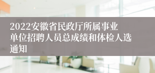 2022安徽省民政厅所属事业单位招聘人员总成绩和体检人选通知