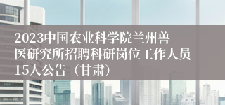 2023中国农业科学院兰州兽医研究所招聘科研岗位工作人员15人公告（甘肃）