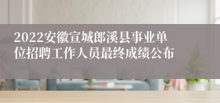 2022安徽宣城郎溪县事业单位招聘工作人员最终成绩公布