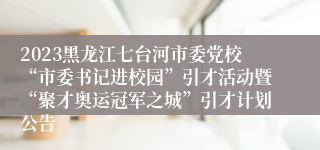 2023黑龙江七台河市委党校“市委书记进校园”引才活动暨“聚才奥运冠军之城”引才计划公告