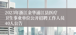 2023年浙江金华浦江县医疗卫生事业单位公开招聘工作人员40人公告