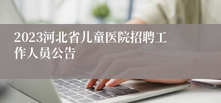 2023河北省儿童医院招聘工作人员公告