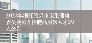 2023年浙江绍兴市卫生健康委员会公开招聘高层次人才29人公告