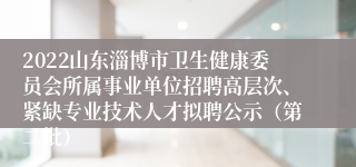 2022山东淄博市卫生健康委员会所属事业单位招聘高层次、紧缺专业技术人才拟聘公示（第二批）