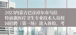 2023内蒙古巴彦淖尔市乌拉特前旗医疗卫生专业技术人员校园招聘（第一场）进入体检、考察范围人员递补公告