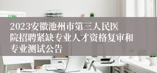 2023安徽池州市第三人民医院招聘紧缺专业人才资格复审和专业测试公告