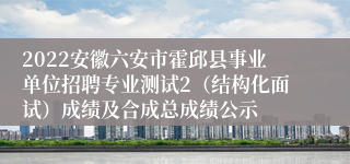 2022安徽六安市霍邱县事业单位招聘专业测试2（结构化面试）成绩及合成总成绩公示