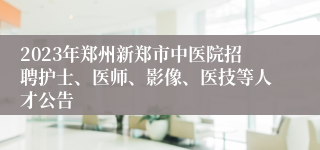 2023年郑州新郑市中医院招聘护士、医师、影像、医技等人才公告