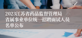 2023江苏省药品监督管理局省属事业单位统一招聘面试人员名单公布