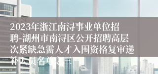 2023年浙江南浔事业单位招聘-湖州市南浔区公开招聘高层次紧缺急需人才入围资格复审递补人员名单之三