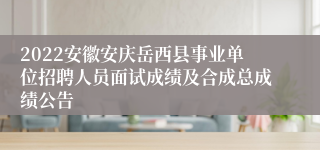 2022安徽安庆岳西县事业单位招聘人员面试成绩及合成总成绩公告