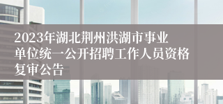 2023年湖北荆州洪湖市事业单位统一公开招聘工作人员资格复审公告