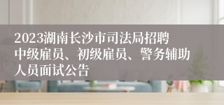 2023湖南长沙市司法局招聘中级雇员、初级雇员、警务辅助人员面试公告