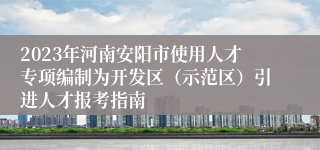 2023年河南安阳市使用人才专项编制为开发区（示范区）引进人才报考指南