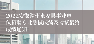 2022安徽滁州来安县事业单位招聘专业测试成绩及考试最终成绩通知