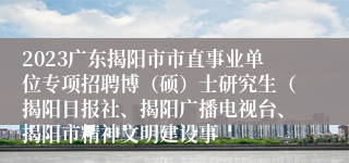 2023广东揭阳市市直事业单位专项招聘博（硕）士研究生（揭阳日报社、揭阳广播电视台、揭阳市精神文明建设事