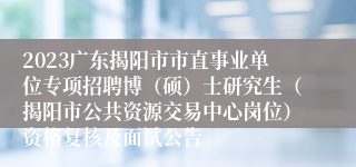 2023广东揭阳市市直事业单位专项招聘博（硕）士研究生（揭阳市公共资源交易中心岗位）资格复核及面试公告