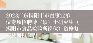 2023广东揭阳市市直事业单位专项招聘博（硕）士研究生（揭阳市食品检验所岗位）资格复核及面试公告
